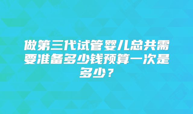 做第三代试管婴儿总共需要准备多少钱预算一次是多少?