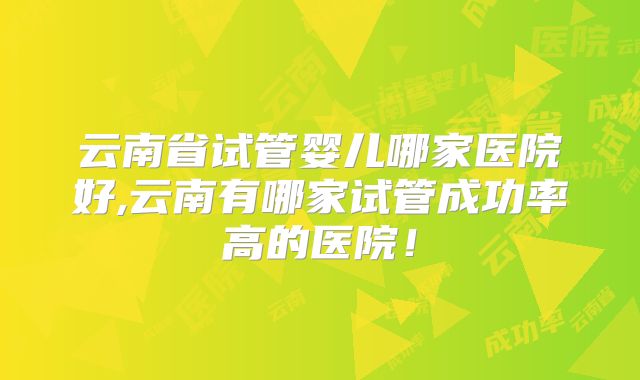 云南省试管婴儿哪家医院好,云南有哪家试管成功率高的医院！