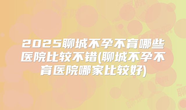 2025聊城不孕不育哪些医院比较不错(聊城不孕不育医院哪家比较好)