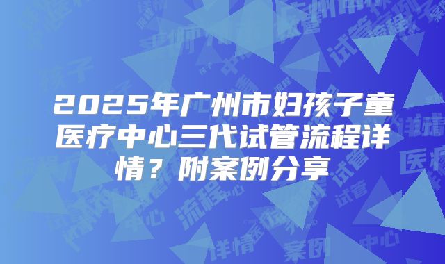 2025年广州市妇孩子童医疗中心三代试管流程详情？附案例分享