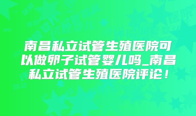 南昌私立试管生殖医院可以做卵子试管婴儿吗_南昌私立试管生殖医院评论!