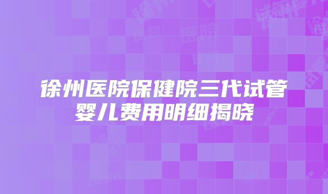 徐州医院保健院三代试管婴儿费用明细揭晓