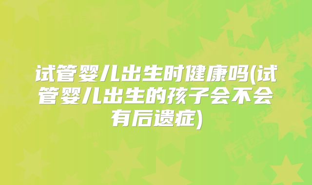 试管婴儿出生时健康吗(试管婴儿出生的孩子会不会有后遗症)
