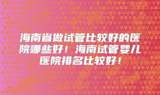 海南省做试管比较好的医院哪些好！海南试管婴儿医院排名比较好！