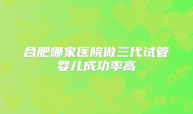 合肥哪家医院做三代试管婴儿成功率高