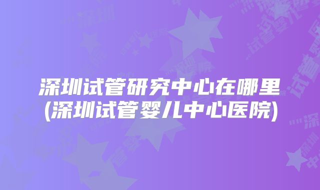 深圳试管研究中心在哪里(深圳试管婴儿中心医院)