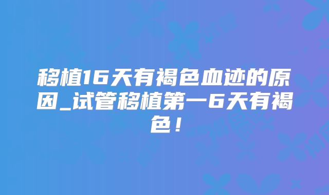 移植16天有褐色血迹的原因_试管移植第一6天有褐色！