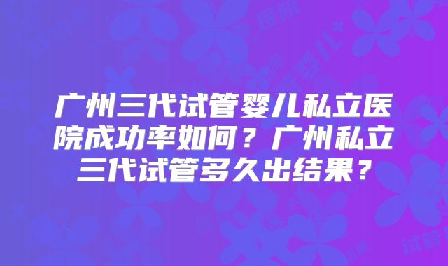 广州三代试管婴儿私立医院成功率如何?广州私立三代试管多久出结果?