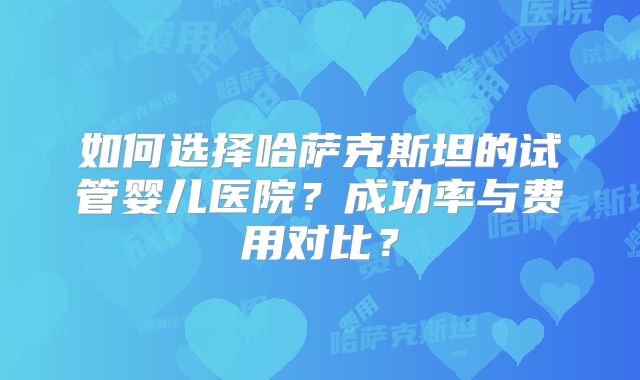 如何选择哈萨克斯坦的试管婴儿医院？成功率与费用对比？