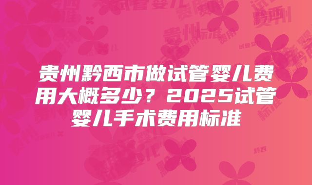 贵州黔西市做试管婴儿费用大概多少？2025试管婴儿手术费用标准