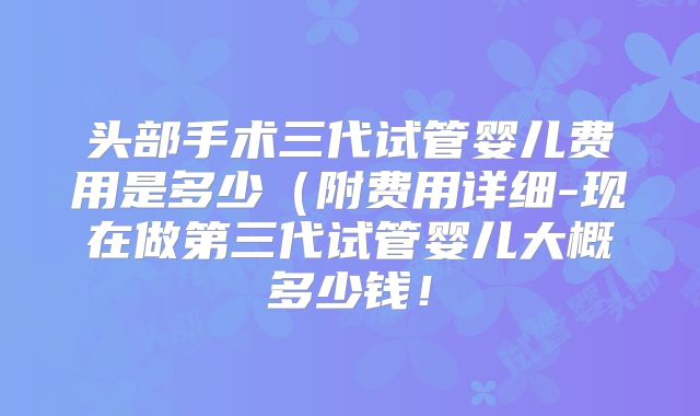 头部手术三代试管婴儿费用是多少（附费用详细-现在做第三代试管婴儿大概多少钱！