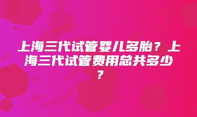 上海三代试管婴儿多胎？上海三代试管费用总共多少？