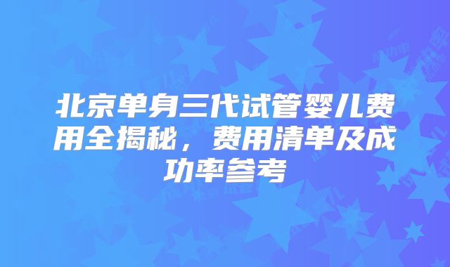 北京单身三代试管婴儿费用全揭秘，费用清单及成功率参考