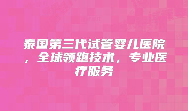 泰国第三代试管婴儿医院，全球领跑技术，专业医疗服务