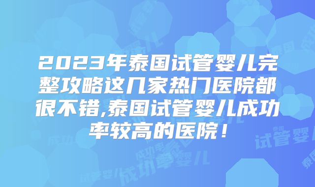 2023年泰国试管婴儿完整攻略这几家热门医院都很不错,泰国试管婴儿成功率较高的医院！
