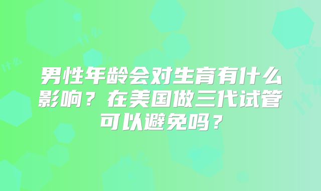 男性年龄会对生育有什么影响？在美国做三代试管可以避免吗？