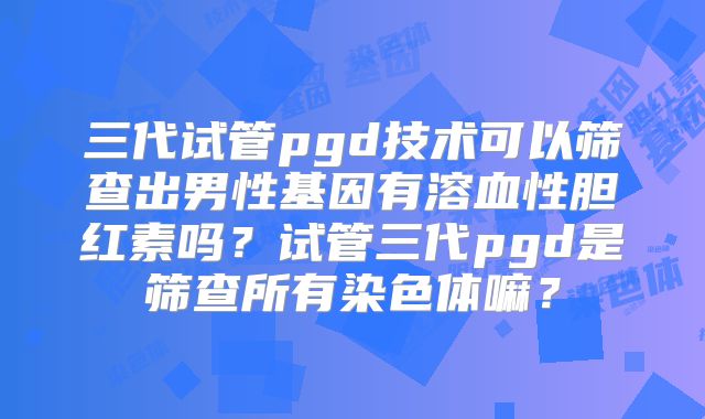 三代试管pgd技术可以筛查出男性基因有溶血性胆红素吗？试管三代pgd是筛查所有染色体嘛？