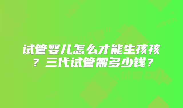 试管婴儿怎么才能生孩孩?三代试管需多少钱?