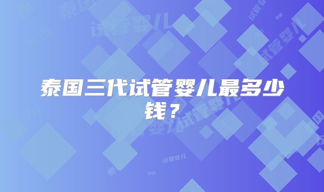 泰国三代试管婴儿最多少钱？