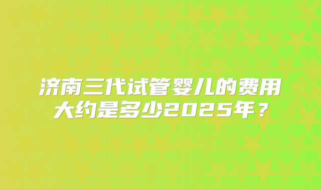 济南三代试管婴儿的费用大约是多少2025年？