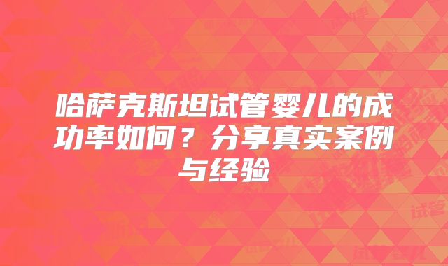 哈萨克斯坦试管婴儿的成功率如何？分享真实案例与经验