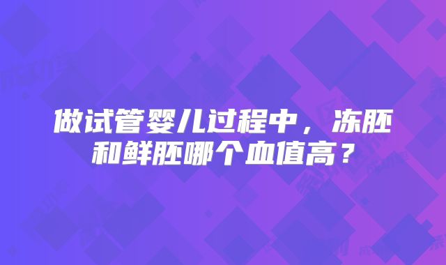 做试管婴儿过程中,冻胚和鲜胚哪个血值高?
