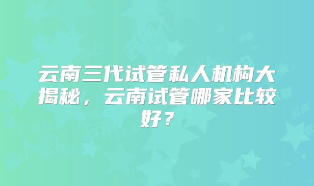 云南三代试管私人机构大揭秘,云南试管哪家比较好?