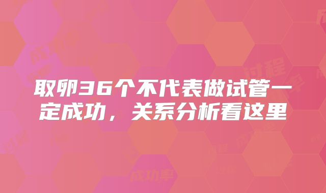 取卵36个不代表做试管一定成功，关系分析看这里