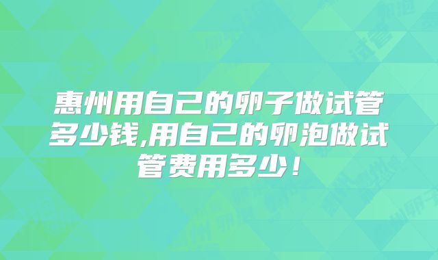 惠州用自己的卵子做试管多少钱,用自己的卵泡做试管费用多少！