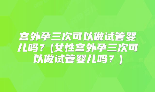 宫外孕三次可以做试管婴儿吗？(女性宫外孕三次可以做试管婴儿吗？)