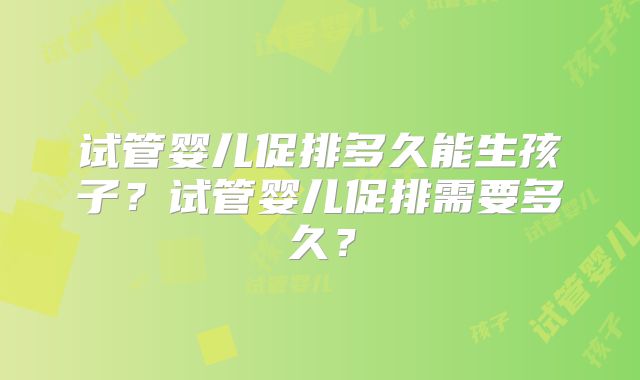 试管婴儿促排多久能生孩子?试管婴儿促排需要多久?