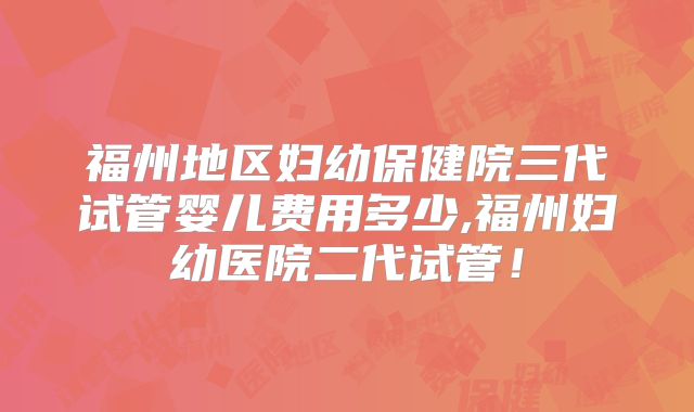 福州地区妇幼保健院三代试管婴儿费用多少,福州妇幼医院二代试管!