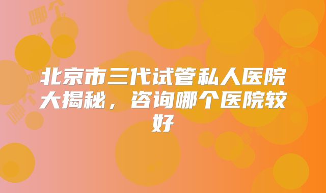 北京市三代试管私人医院大揭秘，咨询哪个医院较好