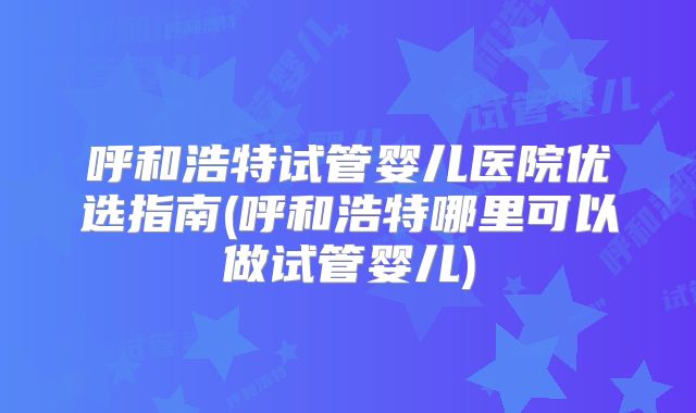 呼和浩特试管婴儿医院优选指南(呼和浩特哪里可以做试管婴儿)