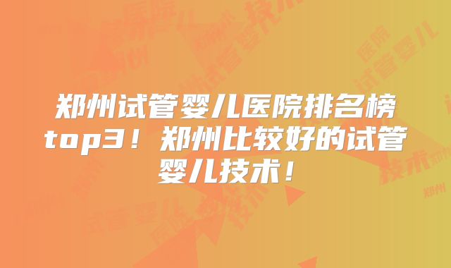 郑州试管婴儿医院排名榜top3!郑州比较好的试管婴儿技术!