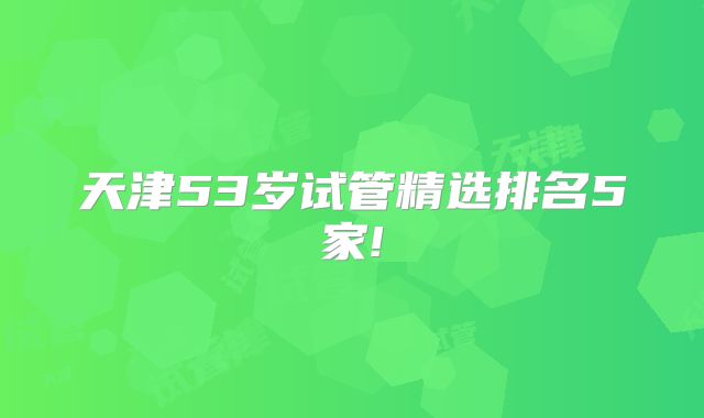 天津53岁试管精选排名5家!