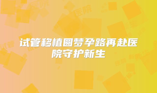 试管移植圆梦孕路再赴医院守护新生