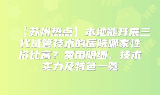 【苏州热点】本地能开展三代试管技术的医院哪家性价比高？费用明细、技术实力及特色一览