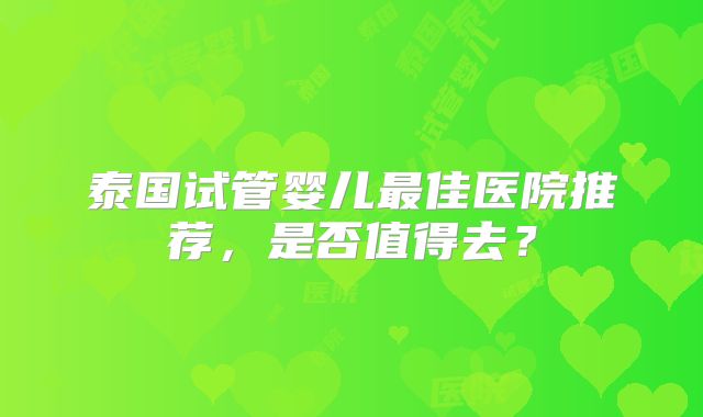 泰国试管婴儿最佳医院推荐，是否值得去？