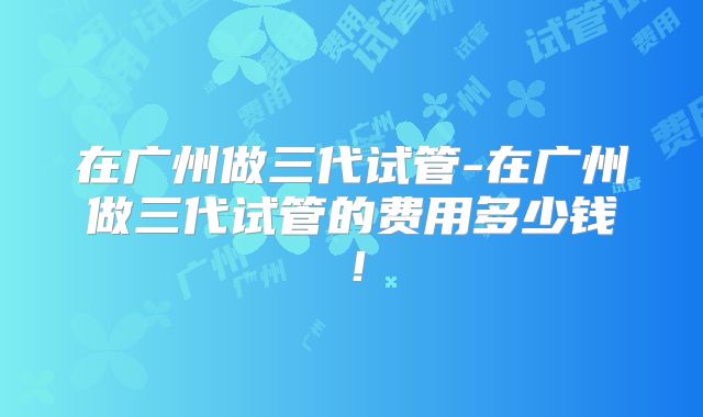 在广州做三代试管-在广州做三代试管的费用多少钱！