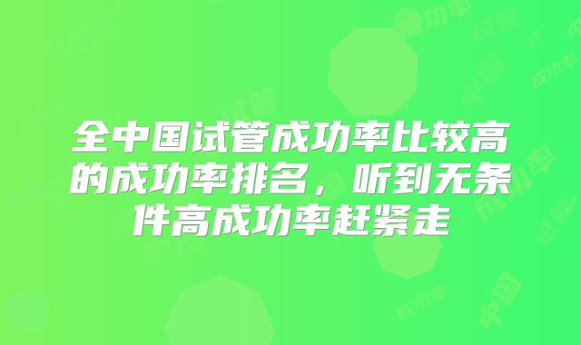 全中国试管成功率比较高的成功率排名,听到无条件高成功率赶紧走