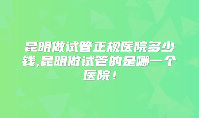 昆明做试管正规医院多少钱,昆明做试管的是哪一个医院！