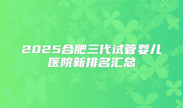 2025合肥三代试管婴儿医院新排名汇总