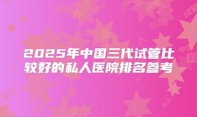 2025年中国三代试管比较好的私人医院排名参考