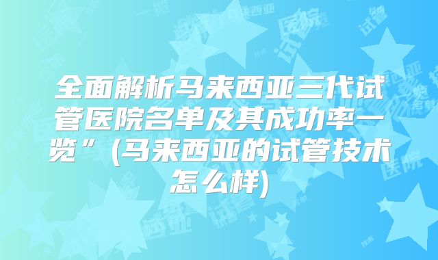 全面解析马来西亚三代试管医院名单及其成功率一览”(马来西亚的试管技术怎么样)