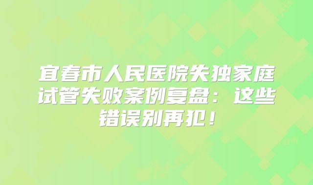 宜春市人民医院失独家庭试管失败案例复盘：这些错误别再犯！