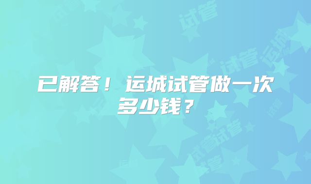 已解答！运城试管做一次多少钱？