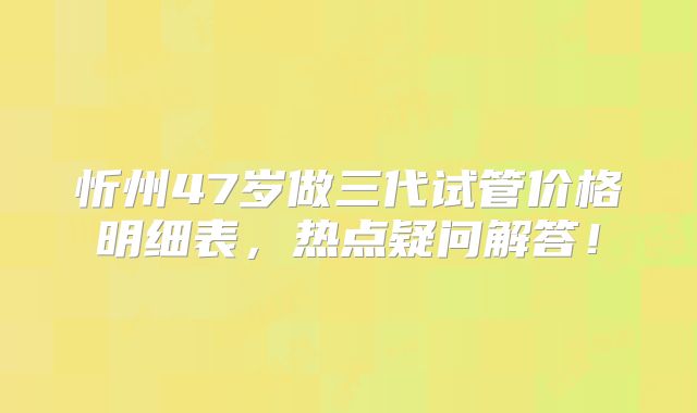忻州47岁做三代试管价格明细表，热点疑问解答！
