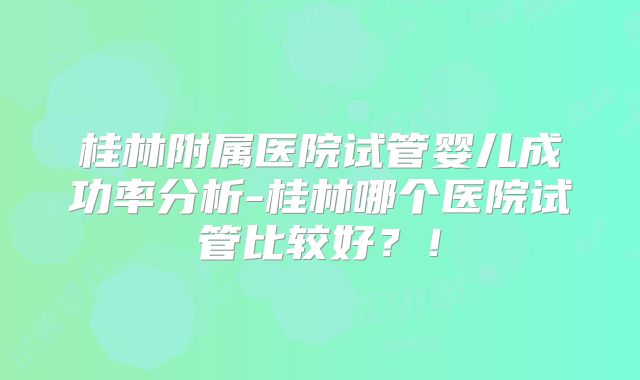 桂林附属医院试管婴儿成功率分析-桂林哪个医院试管比较好？！
