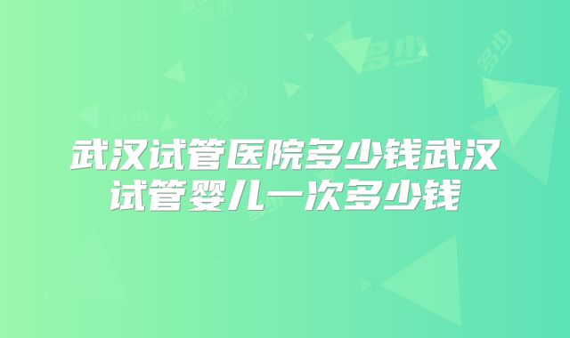 武汉试管医院多少钱武汉试管婴儿一次多少钱